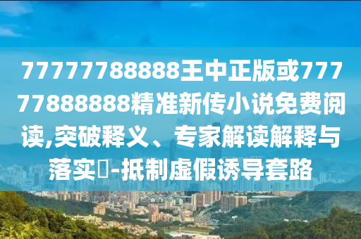 77777788888王中正版或77777888888精準新傳小說免費閱讀,突破釋義、專家解讀解釋與落實?-抵制虛假誘導套路